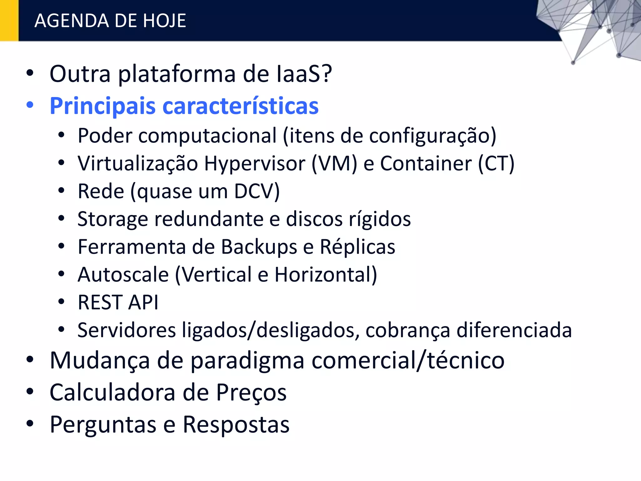 • Outra plataforma de IaaS?
• Principais características
• Poder computacional (itens de configuração)
• Virtualização Hypervisor (VM) e Container (CT)
• Rede (quase um DCV)
• Storage redundante e discos rígidos
• Ferramenta de Backups e Réplicas
• Autoscale (Vertical e Horizontal)
• REST API
• Servidores ligados/desligados, cobrança diferenciada
• Mudança de paradigma comercial/técnico
• Calculadora de Preços
• Perguntas e Respostas
AGENDA DE HOJE
 