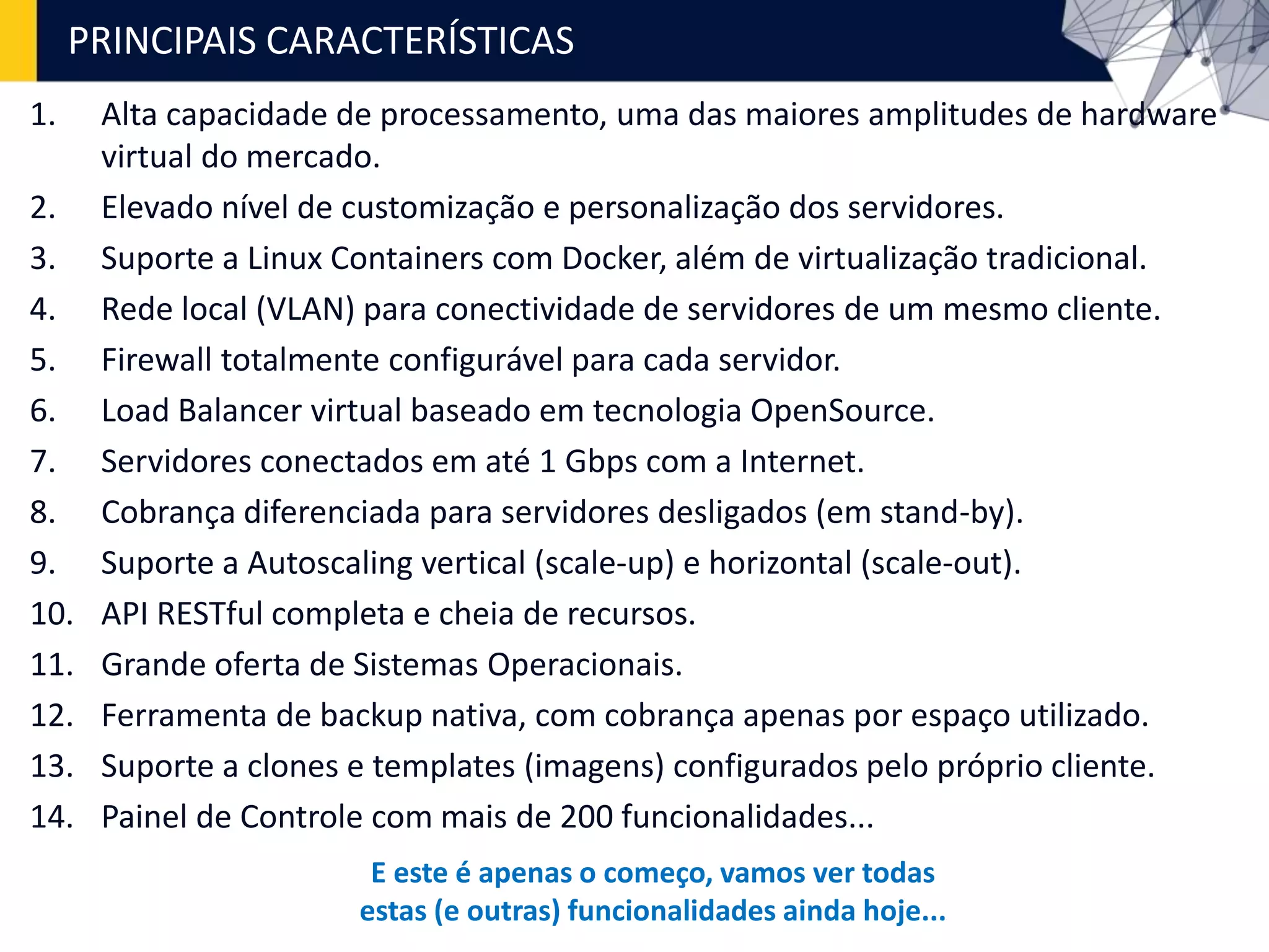1. Alta capacidade de processamento, uma das maiores amplitudes de hardware
virtual do mercado.
2. Elevado nível de customização e personalização dos servidores.
3. Suporte a Linux Containers com Docker, além de virtualização tradicional.
4. Rede local (VLAN) para conectividade de servidores de um mesmo cliente.
5. Firewall totalmente configurável para cada servidor.
6. Load Balancer virtual baseado em tecnologia OpenSource.
7. Servidores conectados em até 1 Gbps com a Internet.
8. Cobrança diferenciada para servidores desligados (em stand-by).
9. Suporte a Autoscaling vertical (scale-up) e horizontal (scale-out).
10. API RESTful completa e cheia de recursos.
11. Grande oferta de Sistemas Operacionais.
12. Ferramenta de backup nativa, com cobrança apenas por espaço utilizado.
13. Suporte a clones e templates (imagens) configurados pelo próprio cliente.
14. Painel de Controle com mais de 200 funcionalidades...
PRINCIPAIS CARACTERÍSTICAS
E este é apenas o começo, vamos ver todas
estas (e outras) funcionalidades ainda hoje...
 