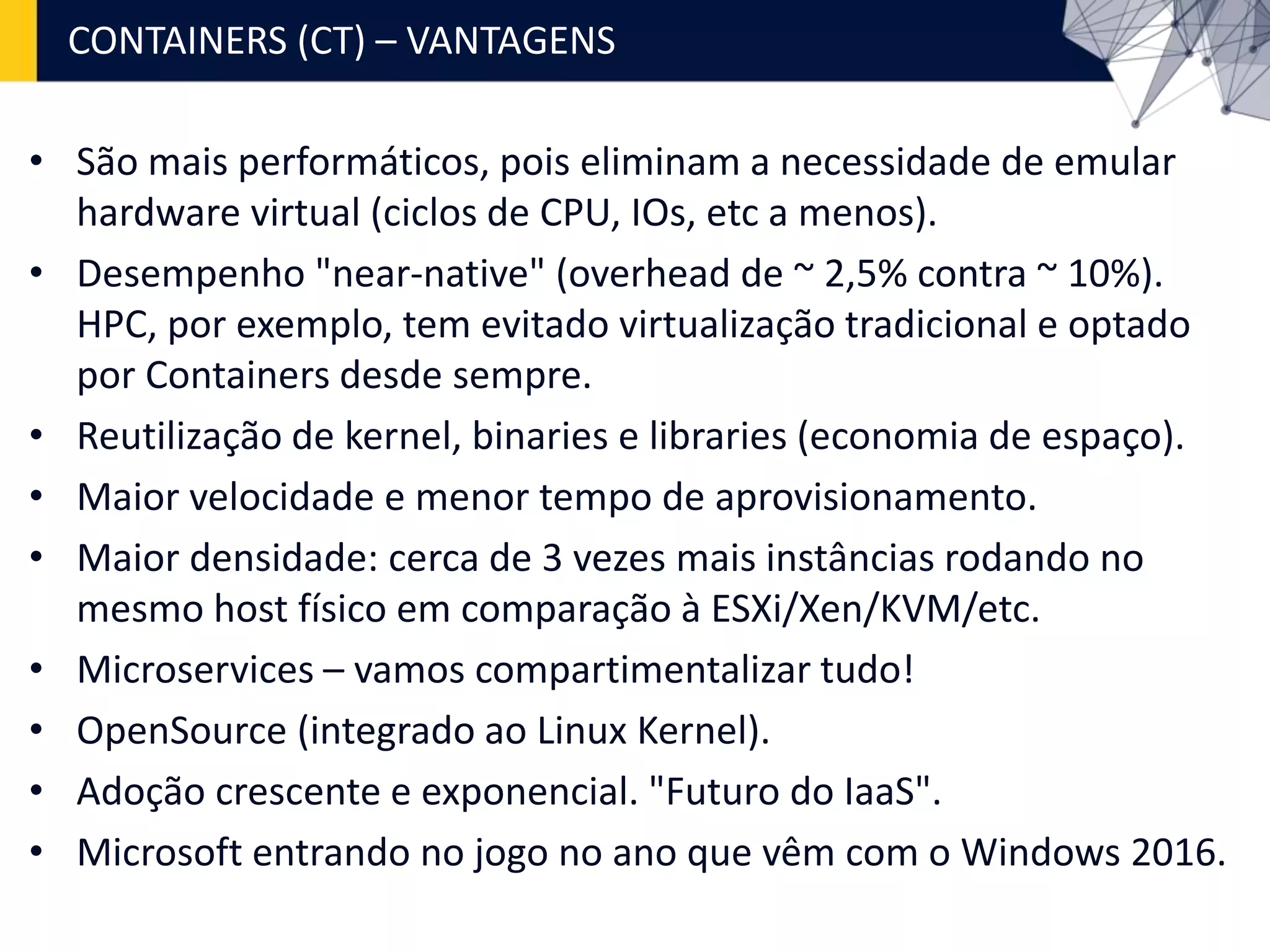 • São mais performáticos, pois eliminam a necessidade de emular
hardware virtual (ciclos de CPU, IOs, etc a menos).
• Desempenho "near-native" (overhead de ~ 2,5% contra ~ 10%).
HPC, por exemplo, tem evitado virtualização tradicional e optado
por Containers desde sempre.
• Reutilização de kernel, binaries e libraries (economia de espaço).
• Maior velocidade e menor tempo de aprovisionamento.
• Maior densidade: cerca de 3 vezes mais instâncias rodando no
mesmo host físico em comparação à ESXi/Xen/KVM/etc.
• Microservices – vamos compartimentalizar tudo!
• OpenSource (integrado ao Linux Kernel).
• Adoção crescente e exponencial. "Futuro do IaaS".
• Microsoft entrando no jogo no ano que vêm com o Windows 2016.
CONTAINERS (CT) – VANTAGENS
 