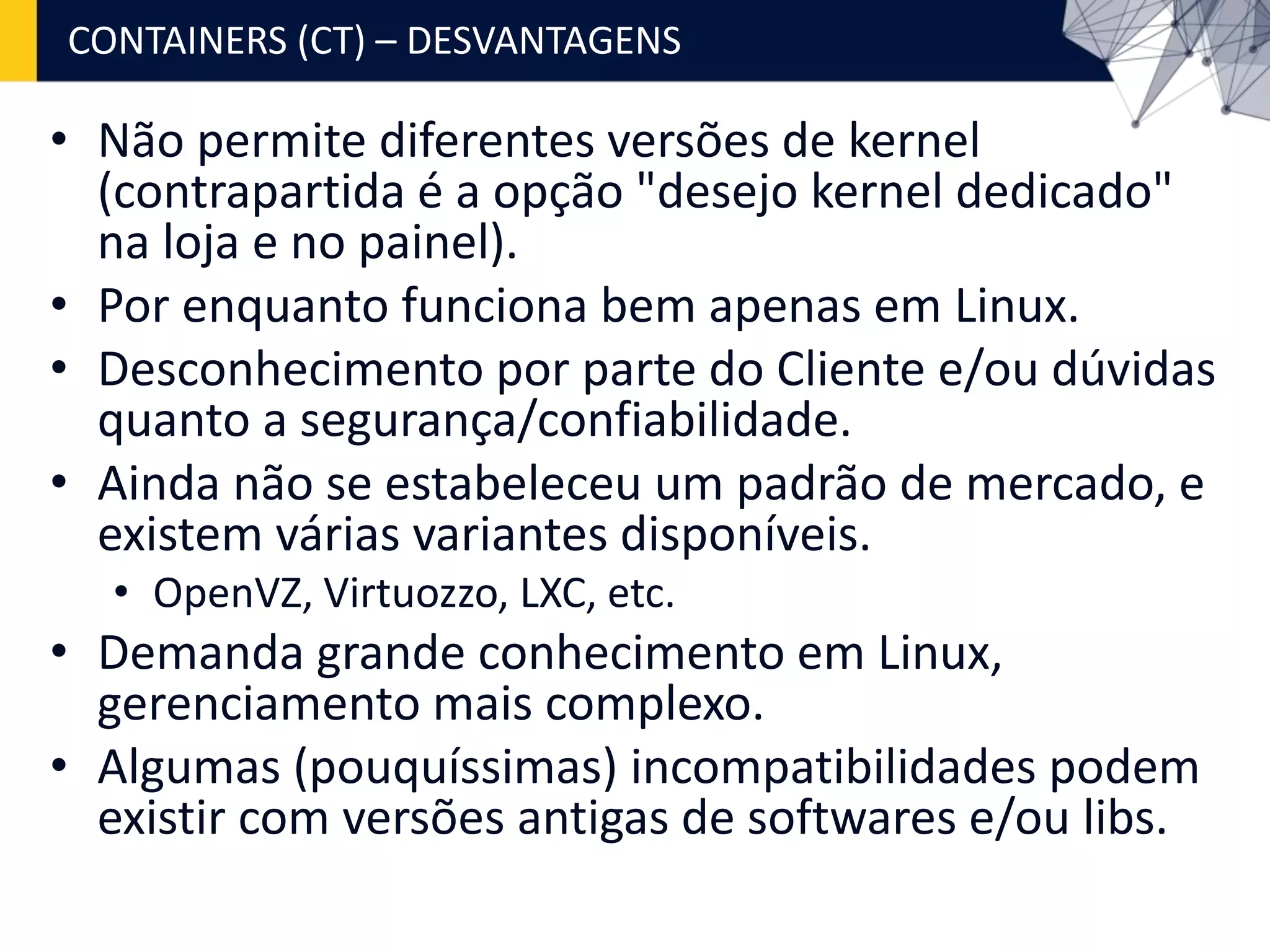 • Não permite diferentes versões de kernel
(contrapartida é a opção "desejo kernel dedicado"
na loja e no painel).
• Por enquanto funciona bem apenas em Linux.
• Desconhecimento por parte do Cliente e/ou dúvidas
quanto a segurança/confiabilidade.
• Ainda não se estabeleceu um padrão de mercado, e
existem várias variantes disponíveis.
• OpenVZ, Virtuozzo, LXC, etc.
• Demanda grande conhecimento em Linux,
gerenciamento mais complexo.
• Algumas (pouquíssimas) incompatibilidades podem
existir com versões antigas de softwares e/ou libs.
CONTAINERS (CT) – DESVANTAGENS
 