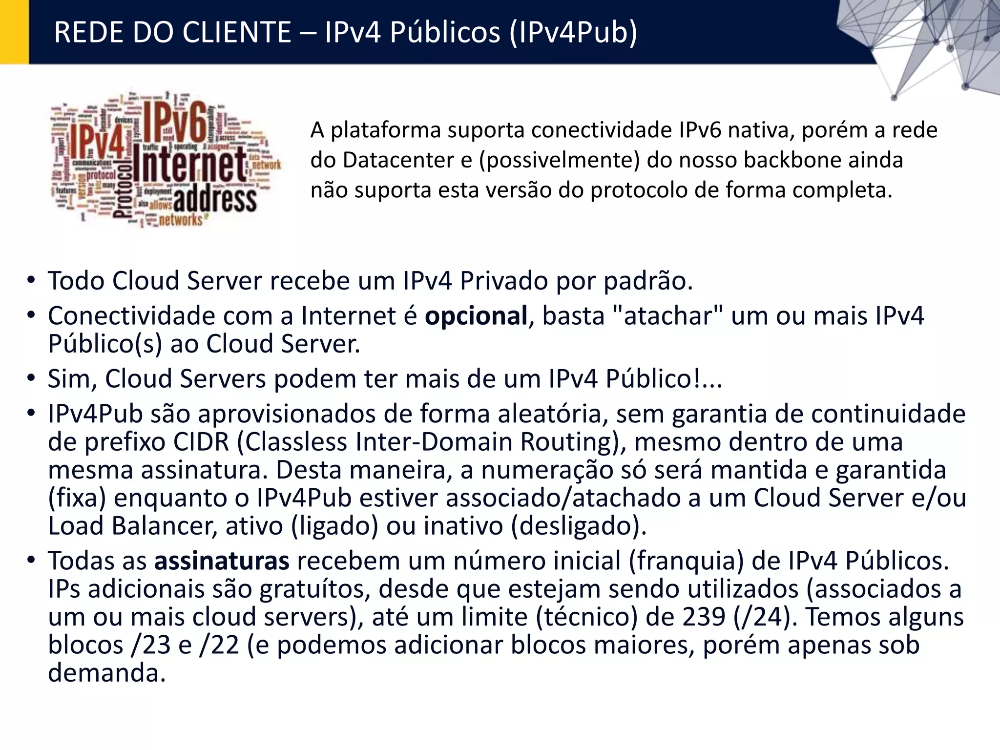 REDE DO CLIENTE – IPv4 Públicos (IPv4Pub)
• Todo Cloud Server recebe um IPv4 Privado por padrão.
• Conectividade com a Internet é opcional, basta "atachar" um ou mais IPv4
Público(s) ao Cloud Server.
• Sim, Cloud Servers podem ter mais de um IPv4 Público!...
• IPv4Pub são aprovisionados de forma aleatória, sem garantia de continuidade
de prefixo CIDR (Classless Inter-Domain Routing), mesmo dentro de uma
mesma assinatura. Desta maneira, a numeração só será mantida e garantida
(fixa) enquanto o IPv4Pub estiver associado/atachado a um Cloud Server e/ou
Load Balancer, ativo (ligado) ou inativo (desligado).
• Todas as assinaturas recebem um número inicial (franquia) de IPv4 Públicos.
IPs adicionais são gratuítos, desde que estejam sendo utilizados (associados a
um ou mais cloud servers), até um limite (técnico) de 239 (/24). Temos alguns
blocos /23 e /22 (e podemos adicionar blocos maiores, porém apenas sob
demanda.
A plataforma suporta conectividade IPv6 nativa, porém a rede
do Datacenter e (possivelmente) do nosso backbone ainda
não suporta esta versão do protocolo de forma completa.
 