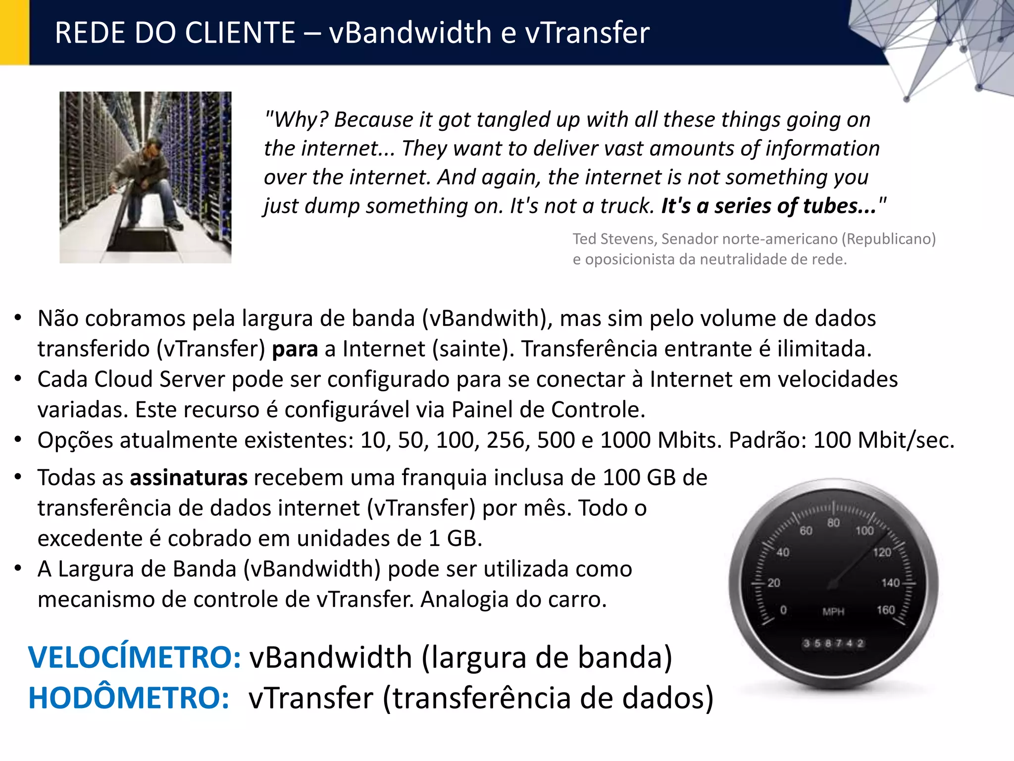 REDE DO CLIENTE – vBandwidth e vTransfer
"Why? Because it got tangled up with all these things going on
the internet... They want to deliver vast amounts of information
over the internet. And again, the internet is not something you
just dump something on. It's not a truck. It's a series of tubes..."
Ted Stevens, Senador norte-americano (Republicano)
e oposicionista da neutralidade de rede.
• Não cobramos pela largura de banda (vBandwith), mas sim pelo volume de dados
transferido (vTransfer) para a Internet (sainte). Transferência entrante é ilimitada.
• Cada Cloud Server pode ser configurado para se conectar à Internet em velocidades
variadas. Este recurso é configurável via Painel de Controle.
• Opções atualmente existentes: 10, 50, 100, 256, 500 e 1000 Mbits. Padrão: 100 Mbit/sec.
• Todas as assinaturas recebem uma franquia inclusa de 100 GB de
transferência de dados internet (vTransfer) por mês. Todo o
excedente é cobrado em unidades de 1 GB.
• A Largura de Banda (vBandwidth) pode ser utilizada como
mecanismo de controle de vTransfer. Analogia do carro.
VELOCÍMETRO: vBandwidth (largura de banda)
HODÔMETRO: vTransfer (transferência de dados)
 