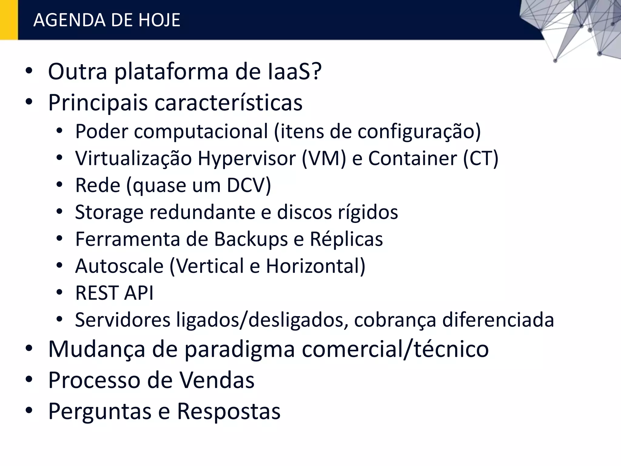 • Outra plataforma de IaaS?
• Principais características
• Poder computacional (itens de configuração)
• Virtualização Hypervisor (VM) e Container (CT)
• Rede (quase um DCV)
• Storage redundante e discos rígidos
• Ferramenta de Backups e Réplicas
• Autoscale (Vertical e Horizontal)
• REST API
• Servidores ligados/desligados, cobrança diferenciada
• Mudança de paradigma comercial/técnico
• Processo de Vendas
• Perguntas e Respostas
AGENDA DE HOJE
 