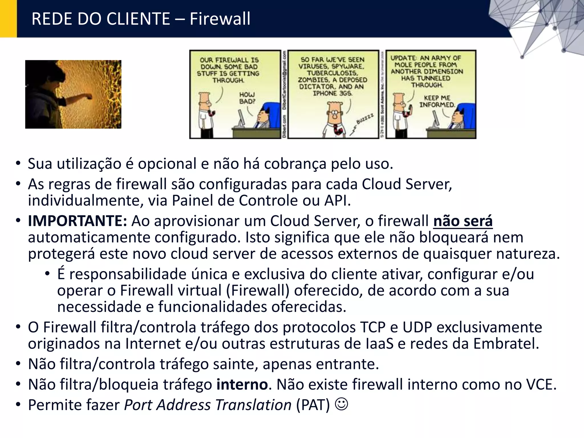 REDE DO CLIENTE – Firewall
• Sua utilização é opcional e não há cobrança pelo uso.
• As regras de firewall são configuradas para cada Cloud Server,
individualmente, via Painel de Controle ou API.
• IMPORTANTE: Ao aprovisionar um Cloud Server, o firewall não será
automaticamente configurado. Isto significa que ele não bloqueará nem
protegerá este novo cloud server de acessos externos de quaisquer natureza.
• É responsabilidade única e exclusiva do cliente ativar, configurar e/ou
operar o Firewall virtual (Firewall) oferecido, de acordo com a sua
necessidade e funcionalidades oferecidas.
• O Firewall filtra/controla tráfego dos protocolos TCP e UDP exclusivamente
originados na Internet e/ou outras estruturas de IaaS e redes da Embratel.
• Não filtra/controla tráfego sainte, apenas entrante.
• Não filtra/bloqueia tráfego interno. Não existe firewall interno como no VCE.
• Permite fazer Port Address Translation (PAT) 
 