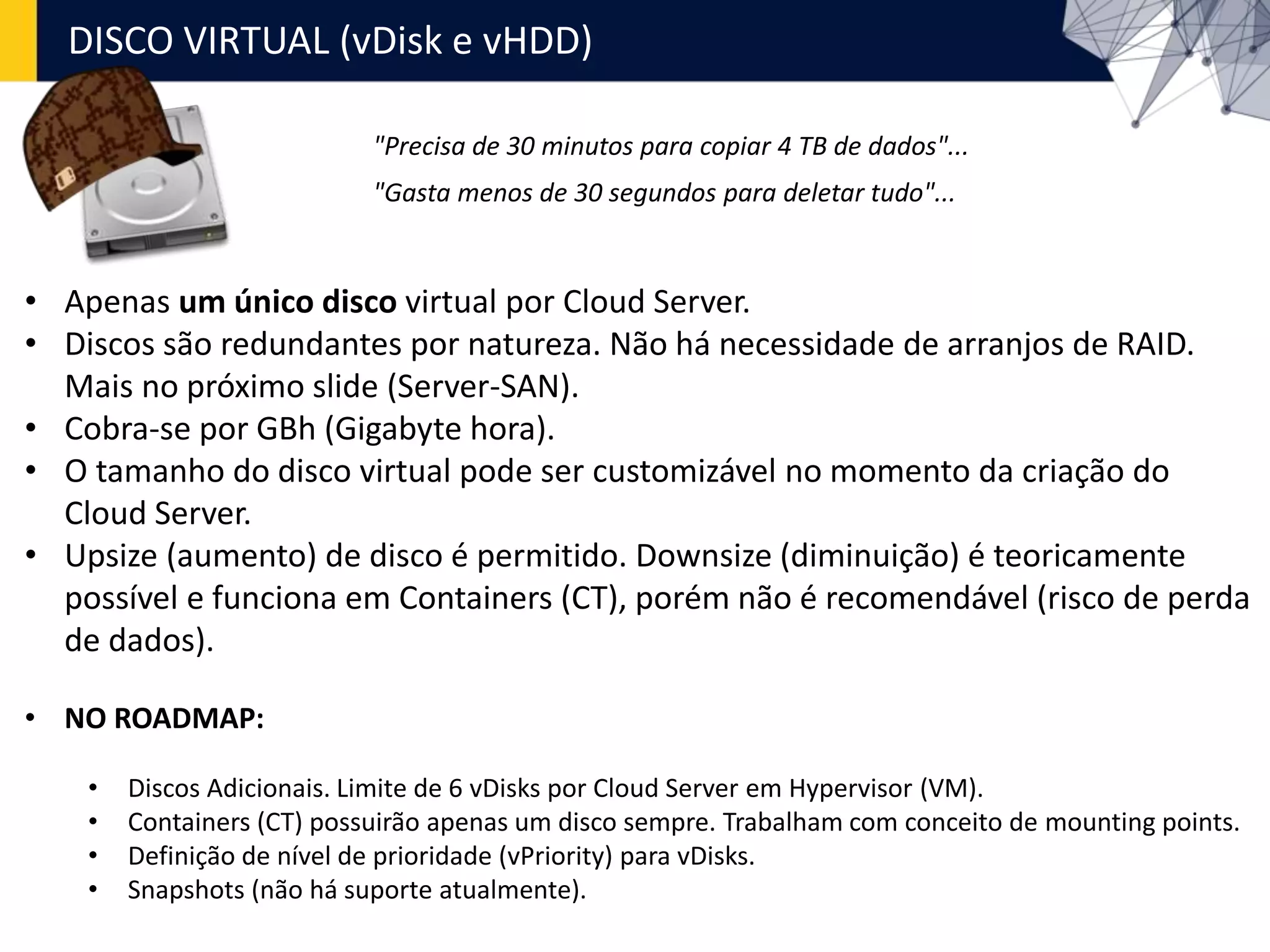 • Apenas um único disco virtual por Cloud Server.
• Discos são redundantes por natureza. Não há necessidade de arranjos de RAID.
Mais no próximo slide (Server-SAN).
• Cobra-se por GBh (Gigabyte hora).
• O tamanho do disco virtual pode ser customizável no momento da criação do
Cloud Server.
• Upsize (aumento) de disco é permitido. Downsize (diminuição) é teoricamente
possível e funciona em Containers (CT), porém não é recomendável (risco de perda
de dados).
• NO ROADMAP:
• Discos Adicionais. Limite de 6 vDisks por Cloud Server em Hypervisor (VM).
• Containers (CT) possuirão apenas um disco sempre. Trabalham com conceito de mounting points.
• Definição de nível de prioridade (vPriority) para vDisks.
• Snapshots (não há suporte atualmente).
"Precisa de 30 minutos para copiar 4 TB de dados"...
"Gasta menos de 30 segundos para deletar tudo"...
DISCO VIRTUAL (vDisk e vHDD)
 