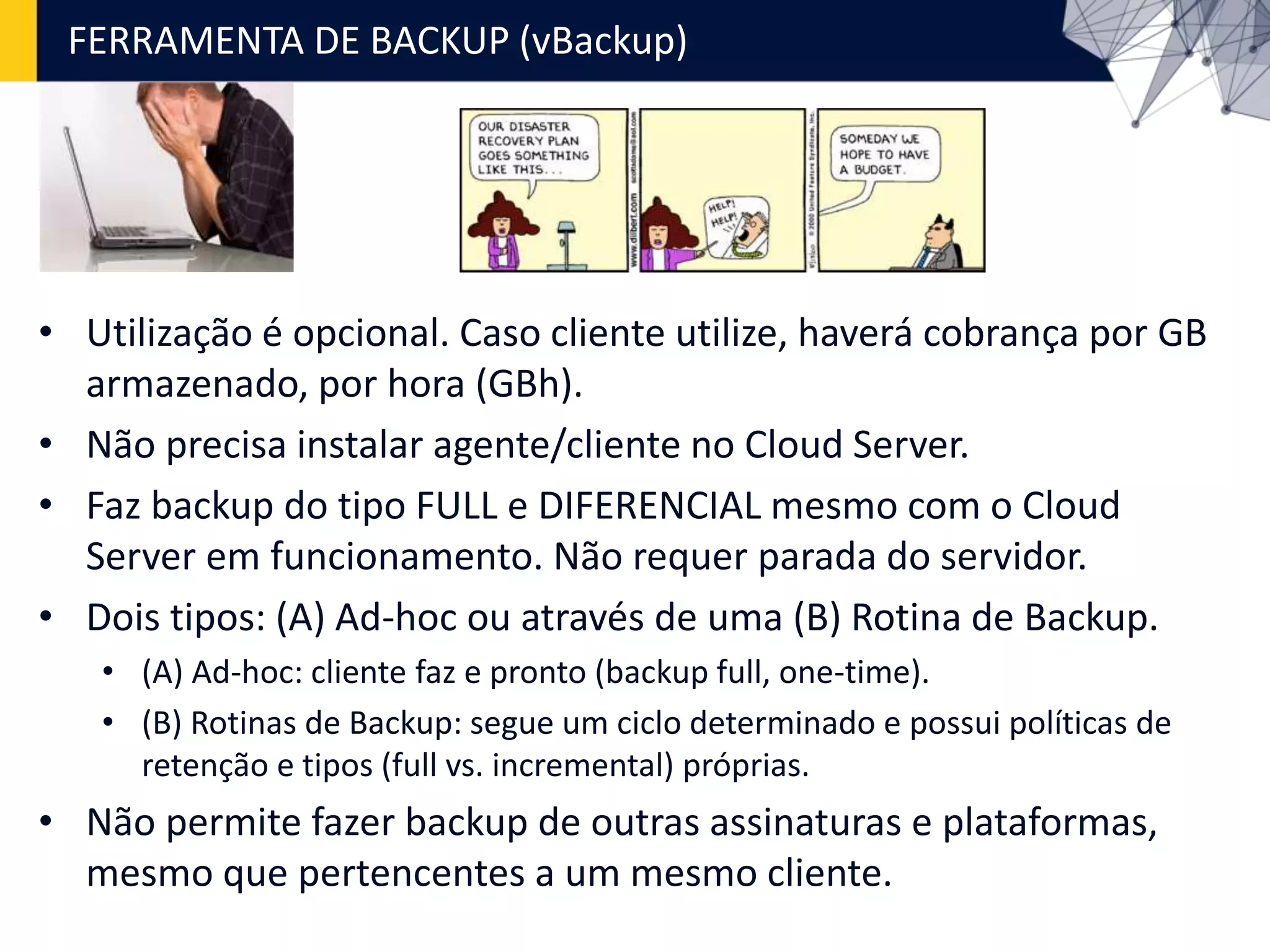 FERRAMENTA DE BACKUP (vBackup)
• Utilização é opcional. Caso cliente utilize, haverá cobrança por GB
armazenado, por hora (GBh).
• Não precisa instalar agente/cliente no Cloud Server.
• Faz backup do tipo FULL e DIFERENCIAL mesmo com o Cloud
Server em funcionamento. Não requer parada do servidor.
• Dois tipos: (A) Ad-hoc ou através de uma (B) Rotina de Backup.
• (A) Ad-hoc: cliente faz e pronto (backup full, one-time).
• (B) Rotinas de Backup: segue um ciclo determinado e possui políticas de
retenção e tipos (full vs. incremental) próprias.
• Não permite fazer backup de outras assinaturas e plataformas,
mesmo que pertencentes a um mesmo cliente.
 