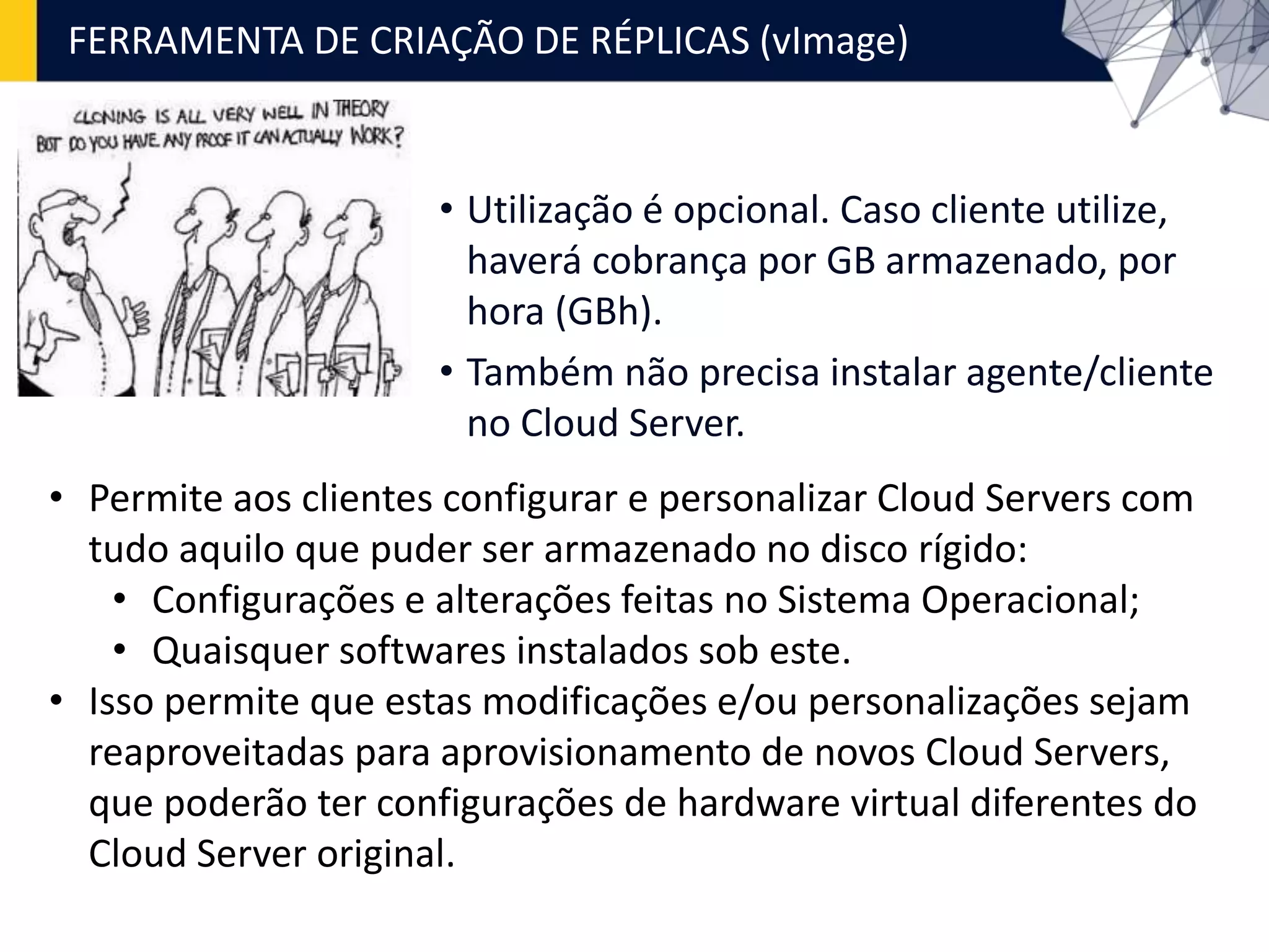 FERRAMENTA DE CRIAÇÃO DE RÉPLICAS (vImage)
• Utilização é opcional. Caso cliente utilize,
haverá cobrança por GB armazenado, por
hora (GBh).
• Também não precisa instalar agente/cliente
no Cloud Server.
• Permite aos clientes configurar e personalizar Cloud Servers com
tudo aquilo que puder ser armazenado no disco rígido:
• Configurações e alterações feitas no Sistema Operacional;
• Quaisquer softwares instalados sob este.
• Isso permite que estas modificações e/ou personalizações sejam
reaproveitadas para aprovisionamento de novos Cloud Servers,
que poderão ter configurações de hardware virtual diferentes do
Cloud Server original.
 