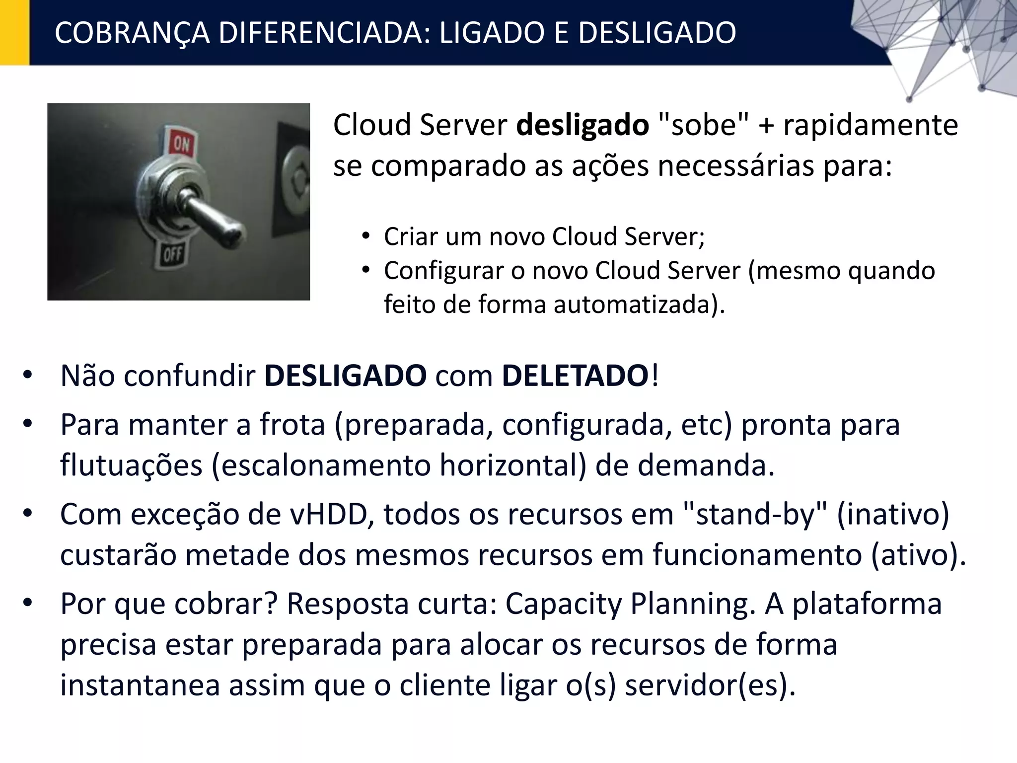 • Não confundir DESLIGADO com DELETADO!
• Para manter a frota (preparada, configurada, etc) pronta para
flutuações (escalonamento horizontal) de demanda.
• Com exceção de vHDD, todos os recursos em "stand-by" (inativo)
custarão metade dos mesmos recursos em funcionamento (ativo).
• Por que cobrar? Resposta curta: Capacity Planning. A plataforma
precisa estar preparada para alocar os recursos de forma
instantanea assim que o cliente ligar o(s) servidor(es).
COBRANÇA DIFERENCIADA: LIGADO E DESLIGADO
Cloud Server desligado "sobe" + rapidamente
se comparado as ações necessárias para:
• Criar um novo Cloud Server;
• Configurar o novo Cloud Server (mesmo quando
feito de forma automatizada).
 