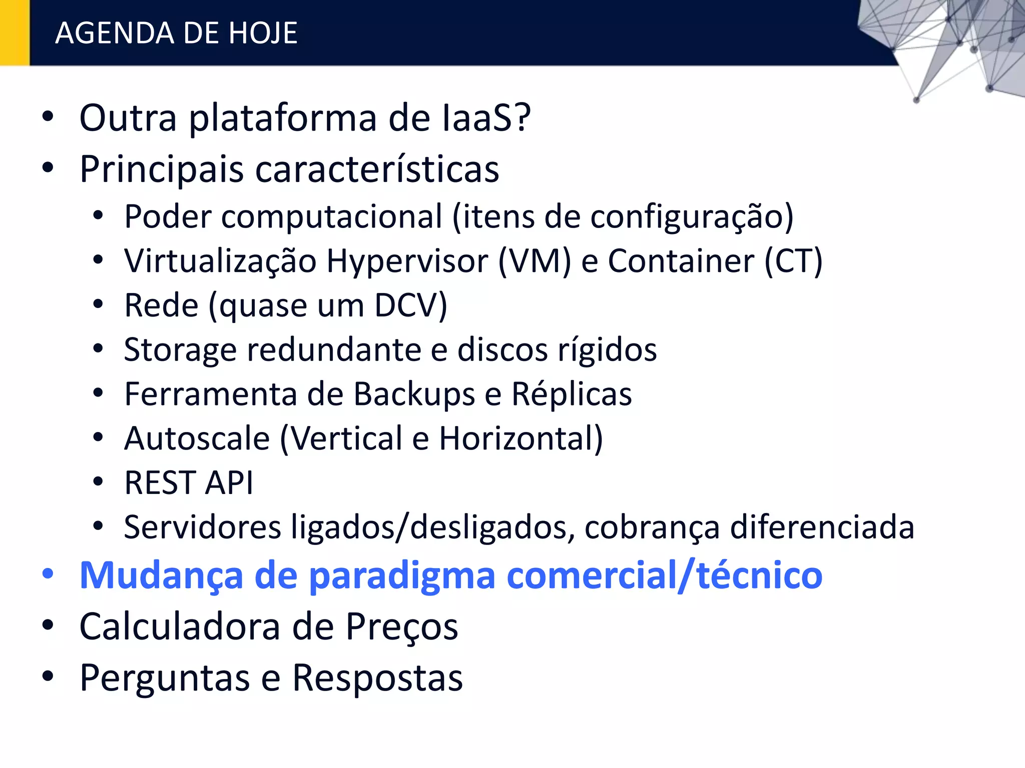 • Outra plataforma de IaaS?
• Principais características
• Poder computacional (itens de configuração)
• Virtualização Hypervisor (VM) e Container (CT)
• Rede (quase um DCV)
• Storage redundante e discos rígidos
• Ferramenta de Backups e Réplicas
• Autoscale (Vertical e Horizontal)
• REST API
• Servidores ligados/desligados, cobrança diferenciada
• Mudança de paradigma comercial/técnico
• Calculadora de Preços
• Perguntas e Respostas
AGENDA DE HOJE
 