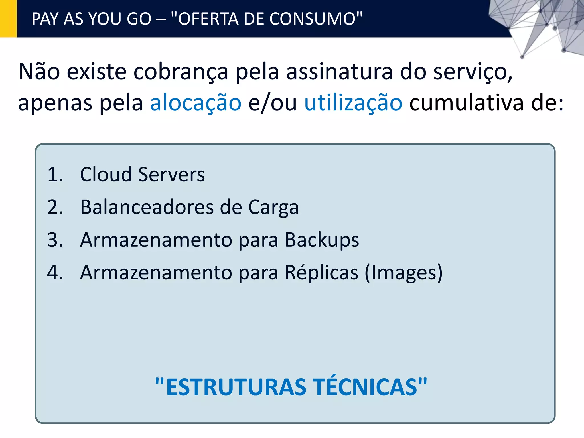 Não existe cobrança pela assinatura do serviço,
apenas pela alocação e/ou utilização cumulativa de:
1. Cloud Servers
2. Balanceadores de Carga
3. Armazenamento para Backups
4. Armazenamento para Réplicas (Images)
PAY AS YOU GO – "OFERTA DE CONSUMO"
"ESTRUTURAS TÉCNICAS"
 