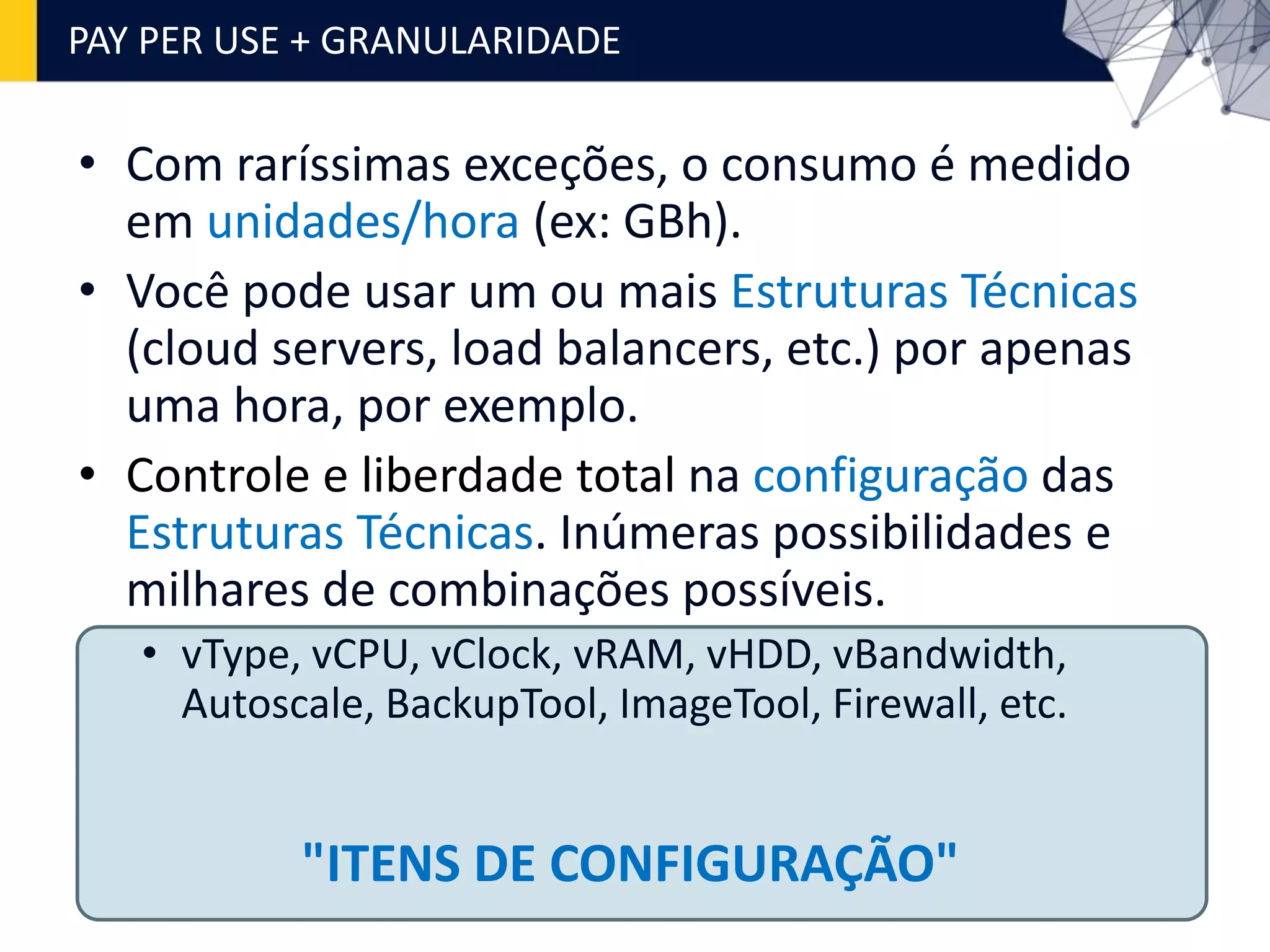 • Com raríssimas exceções, o consumo é medido
em unidades/hora (ex: GBh).
• Você pode usar um ou mais Estruturas Técnicas
(cloud servers, load balancers, etc.) por apenas
uma hora, por exemplo.
• Controle e liberdade total na configuração das
Estruturas Técnicas. Inúmeras possibilidades e
milhares de combinações possíveis.
• vType, vCPU, vClock, vRAM, vHDD, vBandwidth,
Autoscale, BackupTool, ImageTool, Firewall, etc.
PAY PER USE + GRANULARIDADE
"ITENS DE CONFIGURAÇÃO"
 