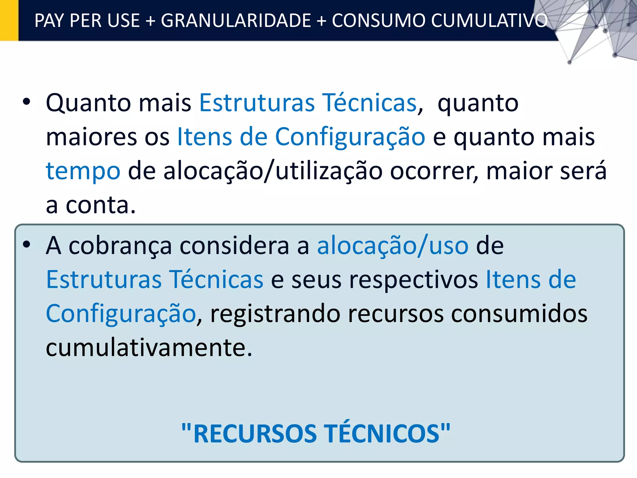 • Quanto mais Estruturas Técnicas, quanto
maiores os Itens de Configuração e quanto mais
tempo de alocação/utilização ocorrer, maior será
a conta.
• A cobrança considera a alocação/uso de
Estruturas Técnicas e seus respectivos Itens de
Configuração, registrando recursos consumidos
cumulativamente.
PAY PER USE + GRANULARIDADE + CONSUMO CUMULATIVO
"RECURSOS TÉCNICOS"
 