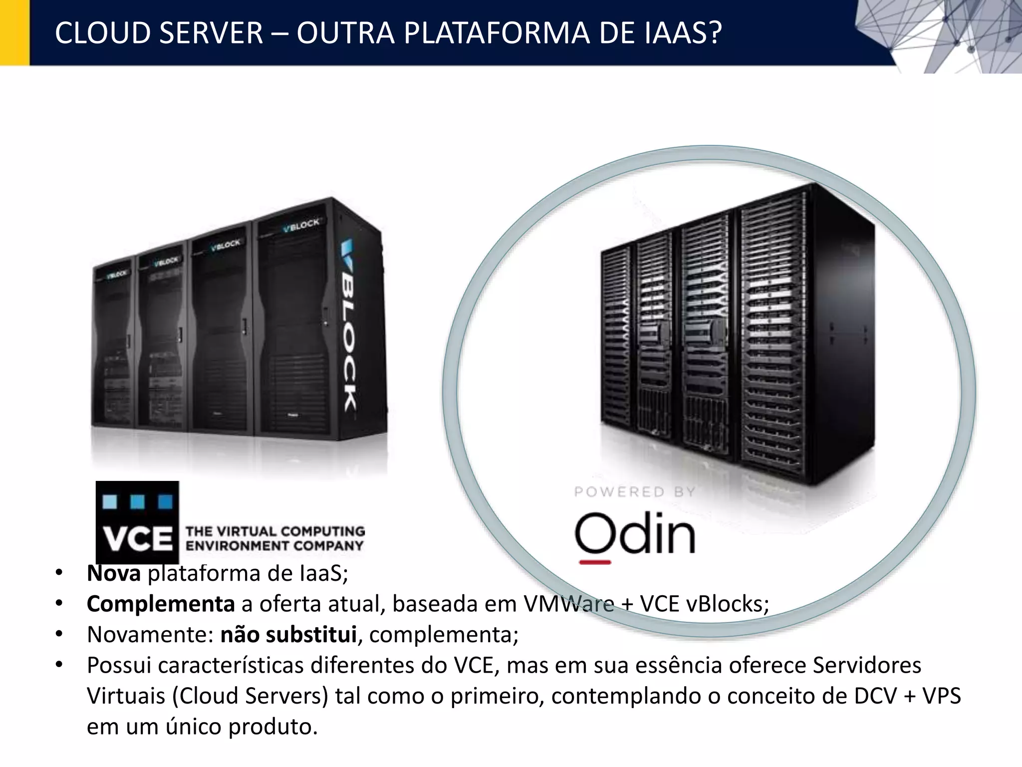 CLOUD SERVER – OUTRA PLATAFORMA DE IAAS?
• Nova plataforma de IaaS;
• Complementa a oferta atual, baseada em VMWare + VCE vBlocks;
• Novamente: não substitui, complementa;
• Possui características diferentes do VCE, mas em sua essência oferece Servidores
Virtuais (Cloud Servers) tal como o primeiro, contemplando o conceito de DCV + VPS
em um único produto.
 