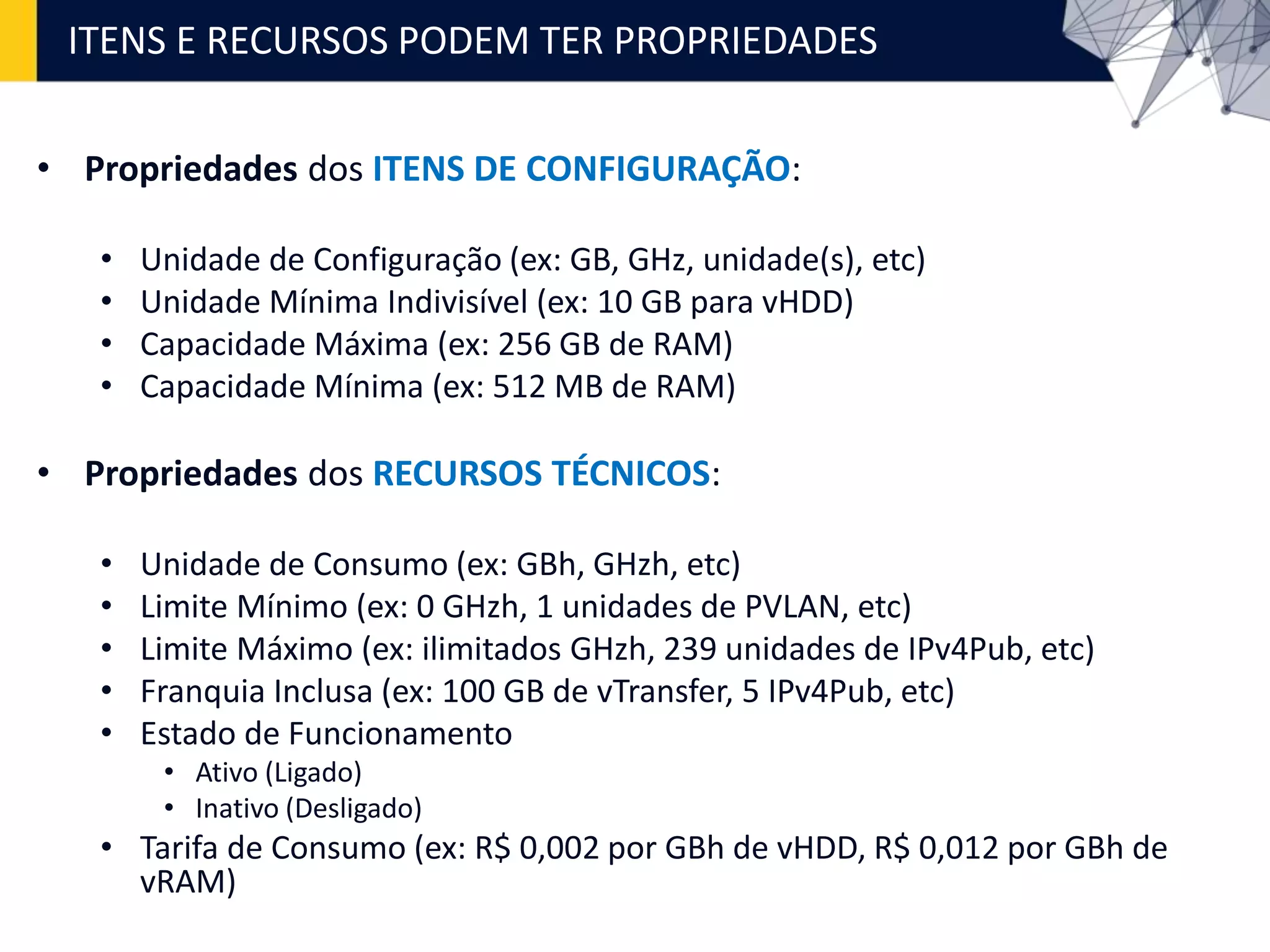 • Propriedades dos ITENS DE CONFIGURAÇÃO:
• Unidade de Configuração (ex: GB, GHz, unidade(s), etc)
• Unidade Mínima Indivisível (ex: 10 GB para vHDD)
• Capacidade Máxima (ex: 256 GB de RAM)
• Capacidade Mínima (ex: 512 MB de RAM)
• Propriedades dos RECURSOS TÉCNICOS:
• Unidade de Consumo (ex: GBh, GHzh, etc)
• Limite Mínimo (ex: 0 GHzh, 1 unidades de PVLAN, etc)
• Limite Máximo (ex: ilimitados GHzh, 239 unidades de IPv4Pub, etc)
• Franquia Inclusa (ex: 100 GB de vTransfer, 5 IPv4Pub, etc)
• Estado de Funcionamento
• Ativo (Ligado)
• Inativo (Desligado)
• Tarifa de Consumo (ex: R$ 0,002 por GBh de vHDD, R$ 0,012 por GBh de
vRAM)
ITENS E RECURSOS PODEM TER PROPRIEDADES
 