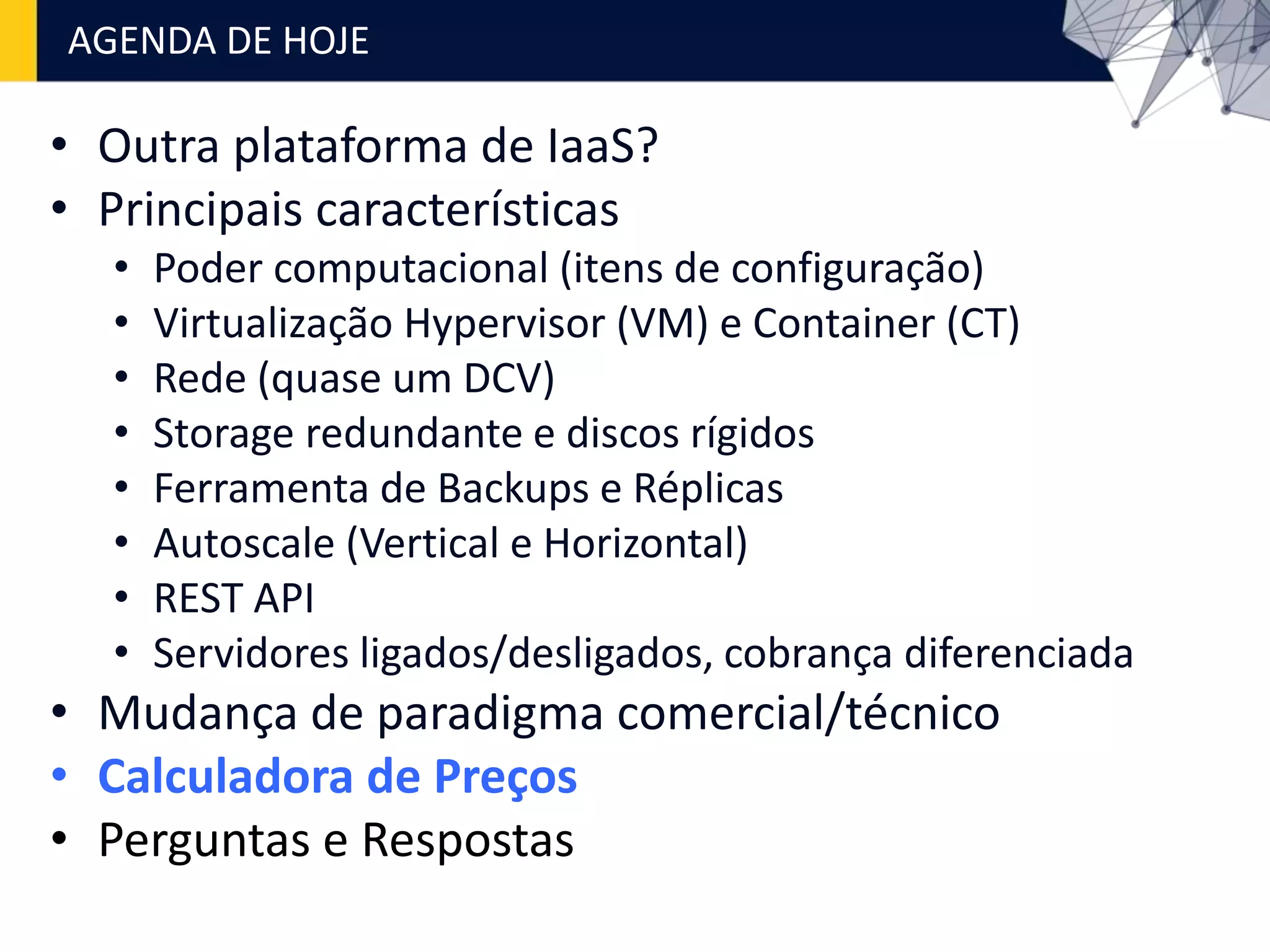 • Outra plataforma de IaaS?
• Principais características
• Poder computacional (itens de configuração)
• Virtualização Hypervisor (VM) e Container (CT)
• Rede (quase um DCV)
• Storage redundante e discos rígidos
• Ferramenta de Backups e Réplicas
• Autoscale (Vertical e Horizontal)
• REST API
• Servidores ligados/desligados, cobrança diferenciada
• Mudança de paradigma comercial/técnico
• Calculadora de Preços
• Perguntas e Respostas
AGENDA DE HOJE
 