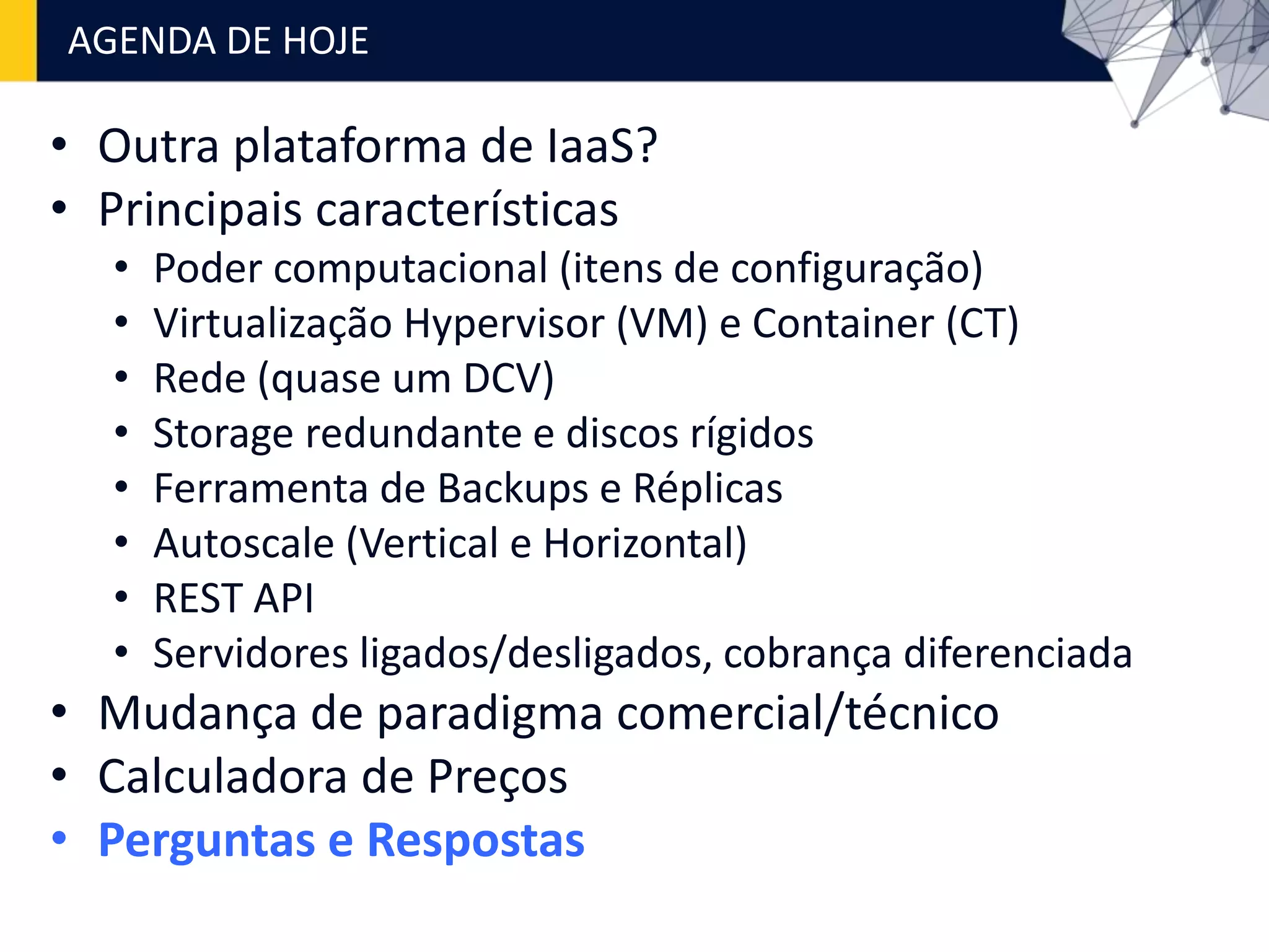 • Outra plataforma de IaaS?
• Principais características
• Poder computacional (itens de configuração)
• Virtualização Hypervisor (VM) e Container (CT)
• Rede (quase um DCV)
• Storage redundante e discos rígidos
• Ferramenta de Backups e Réplicas
• Autoscale (Vertical e Horizontal)
• REST API
• Servidores ligados/desligados, cobrança diferenciada
• Mudança de paradigma comercial/técnico
• Calculadora de Preços
• Perguntas e Respostas
AGENDA DE HOJE
 