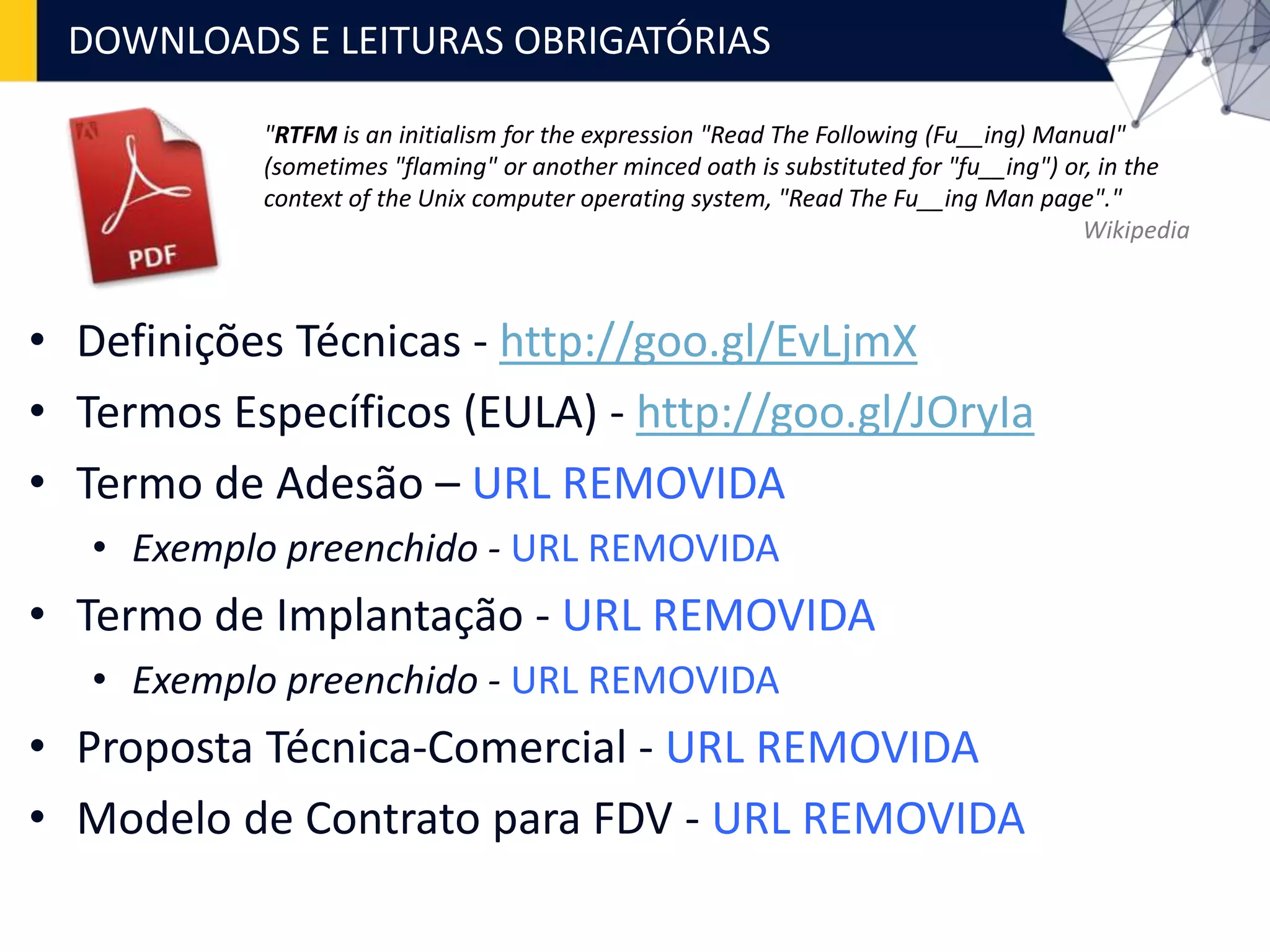 • Definições Técnicas - http://goo.gl/EvLjmX
• Termos Específicos (EULA) - http://goo.gl/JOryIa
• Termo de Adesão – URL REMOVIDA
• Exemplo preenchido - URL REMOVIDA
• Termo de Implantação - URL REMOVIDA
• Exemplo preenchido - URL REMOVIDA
• Proposta Técnica-Comercial - URL REMOVIDA
• Modelo de Contrato para FDV - URL REMOVIDA
DOWNLOADS E LEITURAS OBRIGATÓRIAS
"RTFM is an initialism for the expression "Read The Following (Fu__ing) Manual"
(sometimes "flaming" or another minced oath is substituted for "fu__ing") or, in the
context of the Unix computer operating system, "Read The Fu__ing Man page"."
Wikipedia
 