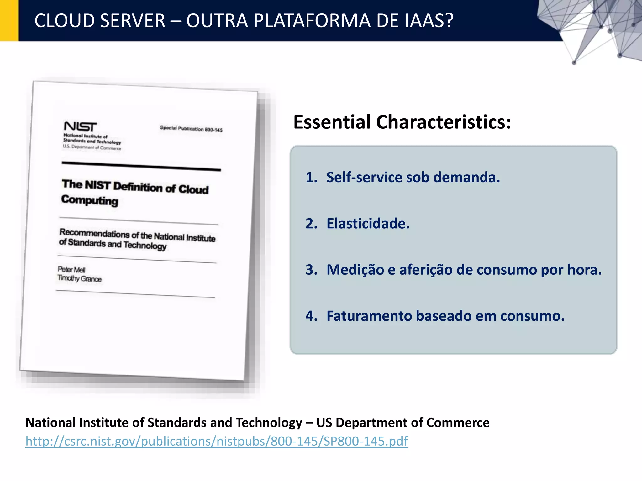 CLOUD SERVER – OUTRA PLATAFORMA DE IAAS?
National Institute of Standards and Technology – US Department of Commerce
http://csrc.nist.gov/publications/nistpubs/800-145/SP800-145.pdf
1. Self-service sob demanda.
2. Elasticidade.
3. Medição e aferição de consumo por hora.
4. Faturamento baseado em consumo.
Essential Characteristics:
 