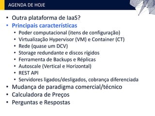 • Outra plataforma de IaaS?
• Principais características
• Poder computacional (itens de configuração)
• Virtualização Hypervisor (VM) e Container (CT)
• Rede (quase um DCV)
• Storage redundante e discos rígidos
• Ferramenta de Backups e Réplicas
• Autoscale (Vertical e Horizontal)
• REST API
• Servidores ligados/desligados, cobrança diferenciada
• Mudança de paradigma comercial/técnico
• Calculadora de Preços
• Perguntas e Respostas
AGENDA DE HOJE
 