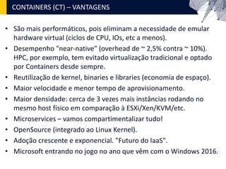 • São mais performáticos, pois eliminam a necessidade de emular
hardware virtual (ciclos de CPU, IOs, etc a menos).
• Desempenho "near-native" (overhead de ~ 2,5% contra ~ 10%).
HPC, por exemplo, tem evitado virtualização tradicional e optado
por Containers desde sempre.
• Reutilização de kernel, binaries e libraries (economia de espaço).
• Maior velocidade e menor tempo de aprovisionamento.
• Maior densidade: cerca de 3 vezes mais instâncias rodando no
mesmo host físico em comparação à ESXi/Xen/KVM/etc.
• Microservices – vamos compartimentalizar tudo!
• OpenSource (integrado ao Linux Kernel).
• Adoção crescente e exponencial. "Futuro do IaaS".
• Microsoft entrando no jogo no ano que vêm com o Windows 2016.
CONTAINERS (CT) – VANTAGENS
 