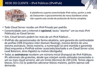 REDE DO CLIENTE – IPv4 Públicos (IPv4Pub)
• Todo Cloud Server recebe um IPv4 Privado por padrão.
• Conectividade com a Internet é opcional, basta "atachar" um ou mais IPv4
Público(s) ao Cloud Server.
• Sim, Cloud Servers podem ter mais de um IPv4 Público!...
• IPv4Pub são aprovisionados de forma aleatória, sem garantia de continuidade
de prefixo CIDR (Classless Inter-Domain Routing), mesmo dentro de uma
mesma assinatura. Desta maneira, a numeração só será mantida e garantida
(fixa) enquanto o IPv4Pub estiver associado/atachado a um Cloud Server e/ou
Load Balancer, ativo (ligado) ou inativo (desligado).
• Todas as assinaturas recebem um número inicial (franquia) de IPv4 Públicos.
IPs adicionais são gratuítos, desde que estejam sendo utilizados (associados a
um ou mais cloud servers), até um limite (técnico) de 239 (/24). Temos alguns
blocos /23 e /22 (e podemos adicionar blocos maiores, porém apenas sob
demanda.
A plataforma suporta conectividade IPv6 nativa, porém a rede
do Datacenter e (possivelmente) do nosso backbone ainda
não suporta esta versão do protocolo de forma completa.
 