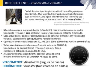 REDE DO CLIENTE – vBandwidth e vTransfer
"Why? Because it got tangled up with all these things going on
the internet... They want to deliver vast amounts of information
over the internet. And again, the internet is not something you
just dump something on. It's not a truck. It's a series of tubes..."
Ted Stevens, Senador norte-americano (Republicano)
e oposicionista da neutralidade de rede.
• Não cobramos pela largura de banda (vBandwith), mas sim pelo volume de dados
transferido (vTransfer) para a Internet (sainte). Transferência entrante é ilimitada.
• Cada Cloud Server pode ser configurado para se conectar à Internet em velocidades
variadas. Este recurso é configurável via Painel de Controle.
• Opções atualmente existentes: 10, 50, 100, 256, 500 e 1000 Mbits. Padrão: 100 Mbit/sec.
• Todas as assinaturas recebem uma franquia inclusa de 100 GB de
transferência de dados internet (vTransfer) por mês. Todo o
excedente é cobrado em unidades de 1 GB.
• A Largura de Banda (vBandwidth) pode ser utilizada como
mecanismo de controle de vTransfer. Analogia do carro.
VELOCÍMETRO: vBandwidth (largura de banda)
HODÔMETRO: vTransfer (transferência de dados)
 
