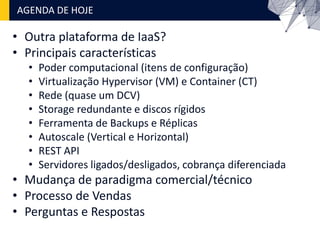 • Outra plataforma de IaaS?
• Principais características
• Poder computacional (itens de configuração)
• Virtualização Hypervisor (VM) e Container (CT)
• Rede (quase um DCV)
• Storage redundante e discos rígidos
• Ferramenta de Backups e Réplicas
• Autoscale (Vertical e Horizontal)
• REST API
• Servidores ligados/desligados, cobrança diferenciada
• Mudança de paradigma comercial/técnico
• Processo de Vendas
• Perguntas e Respostas
AGENDA DE HOJE
 