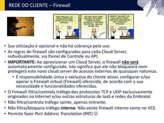 REDE DO CLIENTE – Firewall
• Sua utilização é opcional e não há cobrança pelo uso.
• As regras de firewall são configuradas para cada Cloud Server,
individualmente, via Painel de Controle ou API.
• IMPORTANTE: Ao aprovisionar um Cloud Server, o firewall não será
automaticamente configurado. Isto significa que ele não bloqueará nem
protegerá este novo cloud server de acessos externos de quaisquer natureza.
• É responsabilidade única e exclusiva do cliente ativar, configurar e/ou
operar o Firewall virtual (Firewall) oferecido, de acordo com a sua
necessidade e funcionalidades oferecidas.
• O Firewall filtra/controla tráfego dos protocolos TCP e UDP exclusivamente
originados na Internet e/ou outras estruturas de IaaS e redes da Embratel.
• Não filtra/controla tráfego sainte, apenas entrante.
• Não filtra/bloqueia tráfego interno. Não existe firewall interno como no VCE.
• Permite fazer Port Address Translation (PAT) 
 