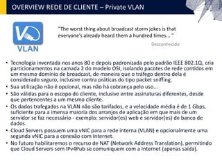 OVERVIEW REDE DE CLIENTE – Private VLAN
• Tecnologia inventada nos anos 80 e depois padronizada pelo padrão IEEE 802.1Q, cria
particionamentos na camada 2 do modelo OSI, isolando pacotes de rede contidos em
um mesmo domínio de broadcast, de maneira que o tráfego dentro dela é
considerado seguro, inclusive contra práticas do tipo packet sniffing.
• Sua utilização não é opcional, mas não há cobrança pelo uso...
• São válidas para o escopo do cliente, inclusive entre assinaturas diferentes, desde
que pertencentes a um mesmo cliente.
• Os dados trafegados na VLAN não são tarifados, e a velocidade média é de 1 Gbps,
suficiente para a imensa maioria dos arranjos de aplicação em que mais de um
servidor se faz necessário - exemplo: servidor(es) web e servidor(es) de banco de
dados.
• Cloud Servers possuem uma vNIC para a rede interna (VLAN) e opcionalmente uma
segunda vNIC para a conexão com Internet.
• No futuro habilitaremos o recurso de NAT (Network Address Translation), permitindo
que Cloud Servers sem IPv4Pub se comuniquem com a Internet (apenas saída).
"The worst thing about broadcast storm jokes is that
everyone’s already heard them a hundred times... "
Desconhecido
 