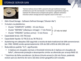 • Odin Cloud Storage - Software Defined Storage ("Gluster-like")
• 3 clusters na plataforma:
• Cluster "COMPUTE" (vHDD) – 15 nós físicos
• Cluster "BKPIMG" (vBackup e vImage) – 7 nós físicos
• Cluster "STAGING" (ambos acima) – 5 nós físicos
• Capacidade bruta: 155 TB (raw)
• Capacidade líquida: 52 TB (3:2) ou 78 TB (2:1)
• Autotiering em cabeçotes SSD seguindo a receita de bolo tradicional de SAN convencionais
(ex: VNX, VMAX) sendo aproximadamente 15% de SSD e 85% de SAS (10k rpm)
• Redundância padrão "3:2", significando:
• 3 réplicas em situações normais e threshold mínimo de 2 réplicas em situações de
falha*, oferecendo proteção e desempenho similar ao oferecido por arranjo RAID 10.
• * Domínios de falha consideram: (a) discos (chunk-servers) e (b) nós físicos, podendo
evoluir para (c) domínio de rack e (d) data center geográfico (em estudo).
STORAGE SERVER-SAN
"Gartner believes Server SAN is poised to disrupt traditional storage
architectures over the next decade. As enterprise organizations begin to
replicate the infrastructure of hyperscale giants, software will lead a
transition where storage function migrates closer to the host."
David Floyer, Gartner
27 nós no total
 