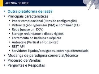 • Outra plataforma de IaaS?
• Principais características
• Poder computacional (itens de configuração)
• Virtualização Hypervisor (VM) e Container (CT)
• Rede (quase um DCV)
• Storage redundante e discos rígidos
• Ferramenta de Backups e Réplicas
• Autoscale (Vertical e Horizontal)
• REST API
• Servidores ligados/desligados, cobrança diferenciada
• Mudança de paradigma comercial/técnico
• Processo de Vendas
• Perguntas e Respostas
AGENDA DE HOJE
 
