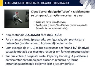 • Não confundir DESLIGADO com DELETADO!
• Para manter a frota (preparada, configurada, etc) pronta para
flutuações (escalonamento horizontal) de demanda.
• Com exceção de vHDD, todos os recursos em "stand-by" (inativo)
custarão metade dos mesmos recursos em funcionamento (ativo).
• Por que cobrar? Resposta curta: Capacity Planning. A plataforma
precisa estar preparada para alocar os recursos de forma
instantanea assim que o cliente ligar o(s) servidor(es).
COBRANÇA DIFERENCIADA: LIGADO E DESLIGADO
Cloud Server desligado "sobe" + rapidamente
se comparado as ações necessárias para:
• Criar um novo Cloud Server;
• Configurar o novo Cloud Server (mesmo quando
feito de forma automatizada).
 