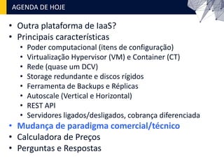 • Outra plataforma de IaaS?
• Principais características
• Poder computacional (itens de configuração)
• Virtualização Hypervisor (VM) e Container (CT)
• Rede (quase um DCV)
• Storage redundante e discos rígidos
• Ferramenta de Backups e Réplicas
• Autoscale (Vertical e Horizontal)
• REST API
• Servidores ligados/desligados, cobrança diferenciada
• Mudança de paradigma comercial/técnico
• Calculadora de Preços
• Perguntas e Respostas
AGENDA DE HOJE
 