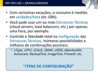 • Com raríssimas exceções, o consumo é medido
em unidades/hora (ex: GBh).
• Você pode usar um ou mais Estruturas Técnicas
(cloud servers, load balancers, etc.) por apenas
uma hora, por exemplo.
• Controle e liberdade total na configuração das
Estruturas Técnicas. Inúmeras possibilidades e
milhares de combinações possíveis.
• vType, vCPU, vClock, vRAM, vHDD, vBandwidth,
Autoscale, BackupTool, ImageTool, Firewall, etc.
PAY PER USE + GRANULARIDADE
"ITENS DE CONFIGURAÇÃO"
 