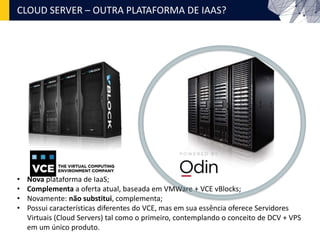 CLOUD SERVER – OUTRA PLATAFORMA DE IAAS?
• Nova plataforma de IaaS;
• Complementa a oferta atual, baseada em VMWare + VCE vBlocks;
• Novamente: não substitui, complementa;
• Possui características diferentes do VCE, mas em sua essência oferece Servidores
Virtuais (Cloud Servers) tal como o primeiro, contemplando o conceito de DCV + VPS
em um único produto.
 