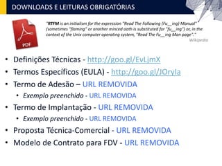 • Definições Técnicas - http://goo.gl/EvLjmX
• Termos Específicos (EULA) - http://goo.gl/JOryIa
• Termo de Adesão – URL REMOVIDA
• Exemplo preenchido - URL REMOVIDA
• Termo de Implantação - URL REMOVIDA
• Exemplo preenchido - URL REMOVIDA
• Proposta Técnica-Comercial - URL REMOVIDA
• Modelo de Contrato para FDV - URL REMOVIDA
DOWNLOADS E LEITURAS OBRIGATÓRIAS
"RTFM is an initialism for the expression "Read The Following (Fu__ing) Manual"
(sometimes "flaming" or another minced oath is substituted for "fu__ing") or, in the
context of the Unix computer operating system, "Read The Fu__ing Man page"."
Wikipedia
 
