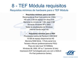 8 - TEF Módula requisitos
Requisitos mínimos de hardware para o TEF Módula
• Requisitos mínimos para o servidor
Recomenda-se Dual Core acima de 2 GHz
HD com 2 GB de espaço em disco livre
Memória no mínimo de 1 GB, ideal 2 GB
Somente Windows XP e 2003
Todas as atualizações do Windows
Internet banda larga1mb
• Requisitos mínimos para o PDV
Processador acima de Pentium II 266 MHZ
10 GB de espaço disponível do HD
Memória RAM 64mb. 1 Porta serial livre
Teclado e Mouse (preferencialmente PS/2)
Placa de rede local 10/100Mbits
Windows 98, 2000, XP ou 7 (somente 32 bits)
Impressora ECF homologada para uso com o SIGILO
Pin Pad (preferencia Gertec)

 