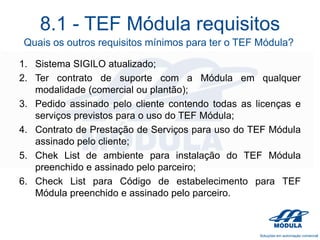 8.1 - TEF Módula requisitos
Quais os outros requisitos mínimos para ter o TEF Módula?
1. Sistema SIGILO atualizado;
2. Ter contrato de suporte com a Módula em qualquer
modalidade (comercial ou plantão);
3. Pedido assinado pelo cliente contendo todas as licenças e
serviços previstos para o uso do TEF Módula;
4. Contrato de Prestação de Serviços para uso do TEF Módula
assinado pelo cliente;
5. Chek List de ambiente para instalação do TEF Módula
preenchido e assinado pelo parceiro;
6. Check List para Código de estabelecimento para TEF
Módula preenchido e assinado pelo parceiro.

 