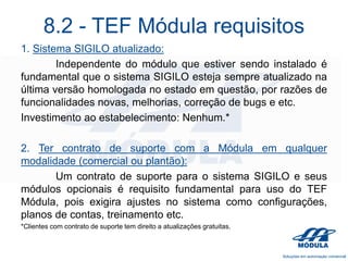 8.2 - TEF Módula requisitos
1. Sistema SIGILO atualizado:
Independente do módulo que estiver sendo instalado é
fundamental que o sistema SIGILO esteja sempre atualizado na
última versão homologada no estado em questão, por razões de
funcionalidades novas, melhorias, correção de bugs e etc.
Investimento ao estabelecimento: Nenhum.*
2. Ter contrato de suporte com a Módula em qualquer
modalidade (comercial ou plantão):
Um contrato de suporte para o sistema SIGILO e seus
módulos opcionais é requisito fundamental para uso do TEF
Módula, pois exigira ajustes no sistema como configurações,
planos de contas, treinamento etc.
*Clientes com contrato de suporte tem direito a atualizações gratuitas.

 