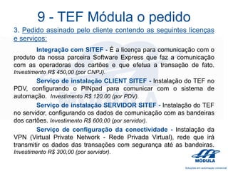 9 - TEF Módula o pedido
3. Pedido assinado pelo cliente contendo as seguintes licenças
e serviços:
Integração com SITEF - É a licença para comunicação com o
produto da nossa parceira Software Express que faz a comunicação
com as operadoras dos cartões e que efetua a transação de fato.
Investimento R$ 450,00 (por CNPJ).

Serviço de instalação CLIENT SITEF - Instalação do TEF no
PDV, configurando o PINpad para comunicar com o sistema de
automação. Investimento R$ 120,00 (por PDV).
Serviço de instalação SERVIDOR SITEF - Instalação do TEF
no servidor, configurando os dados de comunicação com as bandeiras
dos cartões. Investimento R$ 600,00 (por servidor).
Serviço de configuração da conectividade - Instalação da
VPN (Virtual Private Network - Rede Privada Virtual), rede que irá
transmitir os dados das transações com segurança até as bandeiras.
Investimento R$ 300,00 (por servidor).

 