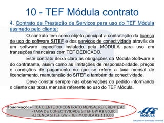 10 - TEF Módula contrato
4. Contrato de Prestação de Serviços para uso do TEF Módula
assinado pelo cliente:
O contrato tem como objeto principal a contratação da licença
de uso do software SITEF e dos serviços de conectividade através de
um software especifico instalado pela MÓDULA para uso em
transações financeiras com TEF DEDICADO.
Este contrato deixa claro as obrigações da Módula Software e
do contratante, assim como as limitações de responsabilidade, preços
e condições de pagamento no que se refere a taxa mensal de
licenciamento, manutenção do SITEF e também da conectividade.
Deve constar sempre nas observações do pedido informando
o cliente das taxas mensais referente ao uso do TEF Módula.

 