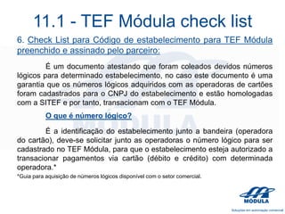 11.1 - TEF Módula check list
6. Check List para Código de estabelecimento para TEF Módula
preenchido e assinado pelo parceiro:
É um documento atestando que foram coleados devidos números
lógicos para determinado estabelecimento, no caso este documento é uma
garantia que os números lógicos adquiridos com as operadoras de cartões
foram cadastrados para o CNPJ do estabelecimento e estão homologadas
com a SITEF e por tanto, transacionam com o TEF Módula.
O que é número lógico?
É a identificação do estabelecimento junto a bandeira (operadora
do cartão), deve-se solicitar junto as operadoras o número lógico para ser
cadastrado no TEF Módula, para que o estabelecimento esteja autorizado a
transacionar pagamentos via cartão (débito e crédito) com determinada
operadora.*
*Guia para aquisição de números lógicos disponível com o setor comercial.

 