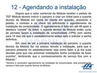 12 - Agendando a instalação
Depois que o setor comercial da Módula receber o pedido do
TEF Módula deverá instruir o parceiro a criar um ticket para o suporte
técnico da Módula em nome do cliente em questão, anexando o
pedido, o contrato e os check list solicitando o agendamento da
instalação da conectividade. O agendamento é feito em até 48 após a
abertura “correta” do ticket, o suporte técnico da Módula então, junto
do parceiro fazem a instalação da conectividade (VPN) com senha
para 14 dias até que o estabelecimento esteja apto a solicitar a senha
definitiva.
Em caso de ser a primeira instalação do parceiro, o suporte
técnico da Módula faz via acesso remoto a instalação, para que o
parceiro presente no estabelecimento veja como fazer e já tire suas
dúvidas para que nas próximas instalações tenha condições de fazer
sozinho*, lembrando que o comissionamento do serviço fica com a
Módula.*
*Sempre é necessário agendamento da instalação da conectividade, este procedimento
sempre é feito pelo suporte técnico da Módula.

 
