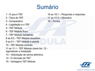 Sumário
1 - O que é TEF
16 ao 16.1 – Perguntas e respostas
2 - Tipos de TEF
17 ao 17.3 – Glossário
3 - Comparativo
18 – Fontes
4 - Legislação e o TEF
5 - TEF Módula
6 - TEF Módula fluxo
7 - TEF Módula bandeiras
8 ao 8.2 - TEF Módula requisitos
9 ao 9.1 - TEF Módula o pedido
10 - TEF Módula contrato
11 ao 11.1 - TEF Módula check list. 12 Agendando a instalação
13 – Solicitação de senha definitiva
14 - O mercado de TEF
15 - Vantagens TEF Módula

 
