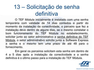 13 – Solicitação de senha
definitiva
O TEF Módula inicialmente é instalado com uma senha
temporária com validade de 14 dias contados a partir do
momento da instalação da conectividade, o parceiro que fez a
instalação deve dentro de alguns dias, se o mesmo constatar o
bom funcionamento do TEF Módula no estabelecimento,
solicitar junto ao setor administrativo a senha definitiva do TEF
Módula, o setor administrativo solicita junto a Software Express
a senha e o mesmo tem uma prazo de até 48 para o
fornecimento.
Em geral os parceiros solicitam esta senha em dentro de
4 a 5 dias após a instalação da conectividade e a senha
definitiva é o último passo para a instalação do TEF Módula.

 