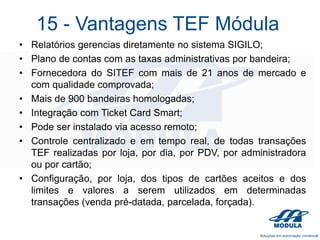 15 - Vantagens TEF Módula
• Relatórios gerencias diretamente no sistema SIGILO;
• Plano de contas com as taxas administrativas por bandeira;
• Fornecedora do SITEF com mais de 21 anos de mercado e
com qualidade comprovada;
• Mais de 900 bandeiras homologadas;
• Integração com Ticket Card Smart;
• Pode ser instalado via acesso remoto;
• Controle centralizado e em tempo real, de todas transações
TEF realizadas por loja, por dia, por PDV, por administradora
ou por cartão;
• Configuração, por loja, dos tipos de cartões aceitos e dos
limites e valores a serem utilizados em determinadas
transações (venda pré-datada, parcelada, forçada).

 