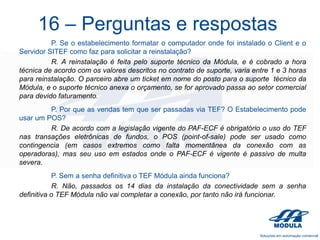 16 – Perguntas e respostas
P. Se o estabelecimento formatar o computador onde foi instalado o Client e o
Servidor SITEF como faz para solicitar a reinstalação?
R. A reinstalação é feita pelo suporte técnico da Módula, e é cobrado a hora
técnica de acordo com os valores descritos no contrato de suporte, varia entre 1 e 3 horas
para reinstalação. O parceiro abre um ticket em nome do posto para o suporte técnico da
Módula, e o suporte técnico anexa o orçamento, se for aprovado passa ao setor comercial
para devido faturamento.
P. Por que as vendas tem que ser passadas via TEF? O Estabelecimento pode
usar um POS?
R. De acordo com a legislação vigente do PAF-ECF é obrigatório o uso do TEF
nas transações eletrônicas de fundos, o POS (point-of-sale) pode ser usado como
contingencia (em casos extremos como falta momentânea da conexão com as
operadoras), mas seu uso em estados onde o PAF-ECF é vigente é passivo de multa
severa.
P. Sem a senha definitiva o TEF Módula ainda funciona?
R. Não, passados os 14 dias da instalação da conectividade sem a senha
definitiva o TEF Módula não vai completar a conexão, por tanto não irá funcionar.

 