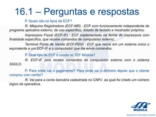 16.1 – Perguntas e respostas
P. Quais são os tipos de ECF?
R. Máquina Registradora (ECF-MR) : ECF com funcionamento independente de
programa aplicativo externo, de uso específico, dotado de teclado e mostrador próprios;
Impressora Fiscal (ECF-IF) : ECF implementado na forma de impressora com
finalidade específica, que recebe comandos de computador externo;
Terminal Ponto de Venda (ECF-PDV) : ECF que reúne em um sistema único o
equivalente a um ECF-IF e o computador que lhe envia comandos.
P. Qual tipo de ECF é usada no TEF Módula?
R. ECF-IF, pois recebe comandos do computador externo com o sistema
SIGILO.
P. Para onde vai o pagamento? Para onde vai o dinheiro depois que o cliente
comprou com cartão?
R. Vai para a conta bancária cadastrada no CNPJ ao qual foi criado um número
lógico da operadora.

 