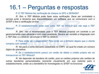 16.1 – Perguntas e respostas
P. O TEF Módula faz verificação de cheque no SPC e SERASA?
R. Sim, o TEF Módula pode fazer essa verificação. Deve ser contratado o
serviço junto a terceiros que disponibilizaram um software que se comunicara com o
SITEF e fara a verificação on-line.
P. O estabelecimento pode usar outro TEF no SIGILO que não seja o TEF
Módula?
R. Sim, não é recomendado pois o TEF Módula propicia um controle e um
gerenciamento mais eficiente e com mais qualidade. Devera ser vendido a Integração com
o TEF Dial, e o SIGILO, vai emular o TEF no SIGILO.
P. Para onde vai o pagamento? Para onde vai o dinheiro depois que o cliente
comprou com cartão?
R. Vai para a conta bancária cadastrada no CNPJ ao qual foi criado um número
lógico da operadora.
P. Se o estabelecimento possui um cartão de débito e crédito próprio ele vai
transacionar no TEF Módula?
R. Vai depender da bandeira do cartão, pois os cartões próprios são cartões de
outras bandeiras personalizados (somente visualmente em sua maioria) para o
estabelecimento, então se a bande9ira for homologada no SITEF ira funcionar.

 