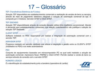 17 – Glossário
TEF (Transferência Eletrônica de Fundos)
Solução TEF disponibiliza aos estabelecimentos comerciais a realização de vendas de bens ou serviços
através de meio de pagamento eletrônico integrado a solução de automação comercial da loja. É
composto por 2 módulos: Servidor SITEF e Client SITEF.
TEF DISCADO
Solução TEF disponibilizada através da conexão discada (utiliza linha telefônica convencional). Atende
à demanda para estabelecimentos comerciais cuja relação custo/benefício não justifique a adoção da
solução TEF Dedicado.
CLIENT SITEF
Software instalado no PDV, responsável por realizar a integração da automação comercial com o
servidor TEF.
SERVIDOR SITEF
Programa instalado em servidor dedicado que efetua a integração e gestão entre os CLIENT’s SITEF
(instalados no PDV) e as redes autorizadoras

PDV
Conjunto de equipamentos baseados em microcomputador PC na qual está instalado a solução de
automação comercial, impressora fiscal, PINPAD e Client SITEF. Permite realizar a venda de bens ou
serviços através da conexão com o servidor SITEF.
NÚMERO LÓGICO
É a identificação do estabelecimento junto a bandeira (operadora do cartão).

 